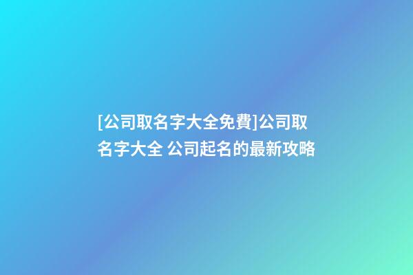 [公司取名字大全免費]公司取名字大全 公司起名的最新攻略-第1張-公司起名-玄機派